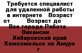 Требуется специалист для удаленной работы в интернете › Возраст от ­ 18 › Возраст до ­ 56 - Все города Работа » Вакансии   . Хабаровский край,Комсомольск-на-Амуре г.